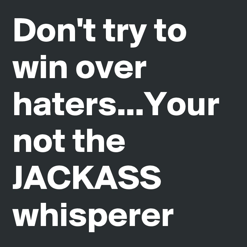 Don't try to win over haters...Your not the JACKASS whisperer