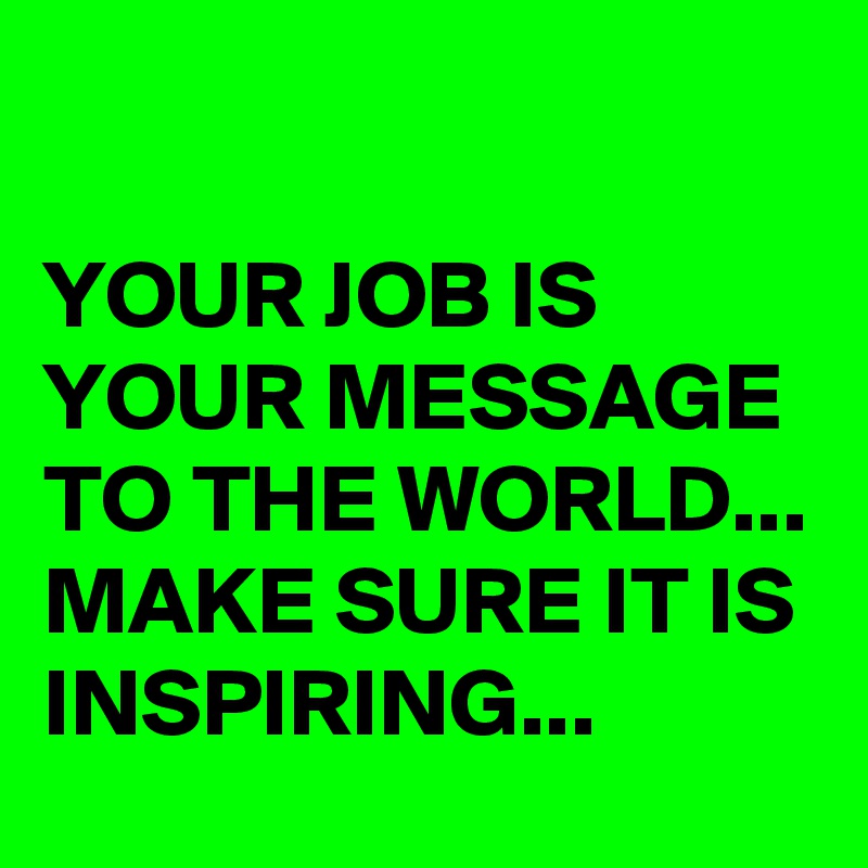 

YOUR JOB IS YOUR MESSAGE TO THE WORLD... MAKE SURE IT IS INSPIRING... 