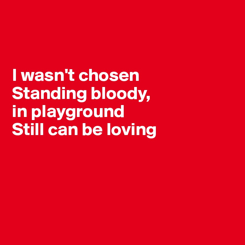


I wasn't chosen
Standing bloody, 
in playground
Still can be loving





