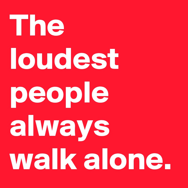 The loudest people always walk alone.