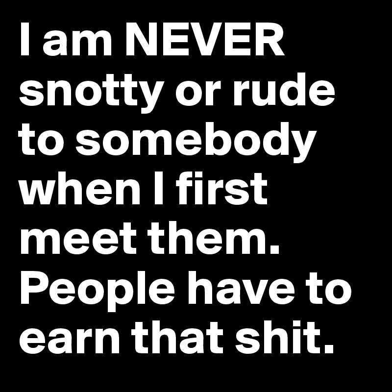 I am NEVER snotty or rude to somebody when I first meet them. People have to earn that shit.
