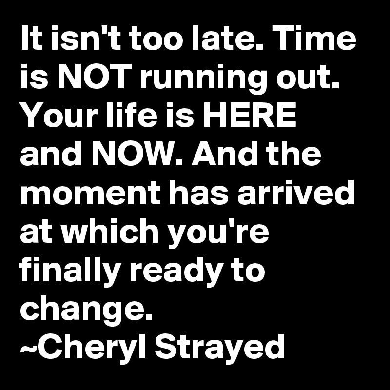 It isn't too late. Time is NOT running out. Your life is HERE and NOW. And the moment has arrived at which you're finally ready to change.
~Cheryl Strayed