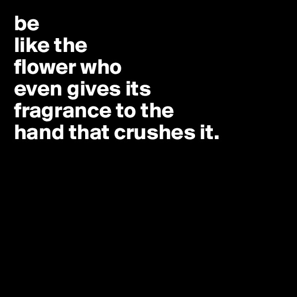 be
like the
flower who
even gives its
fragrance to the
hand that crushes it.





