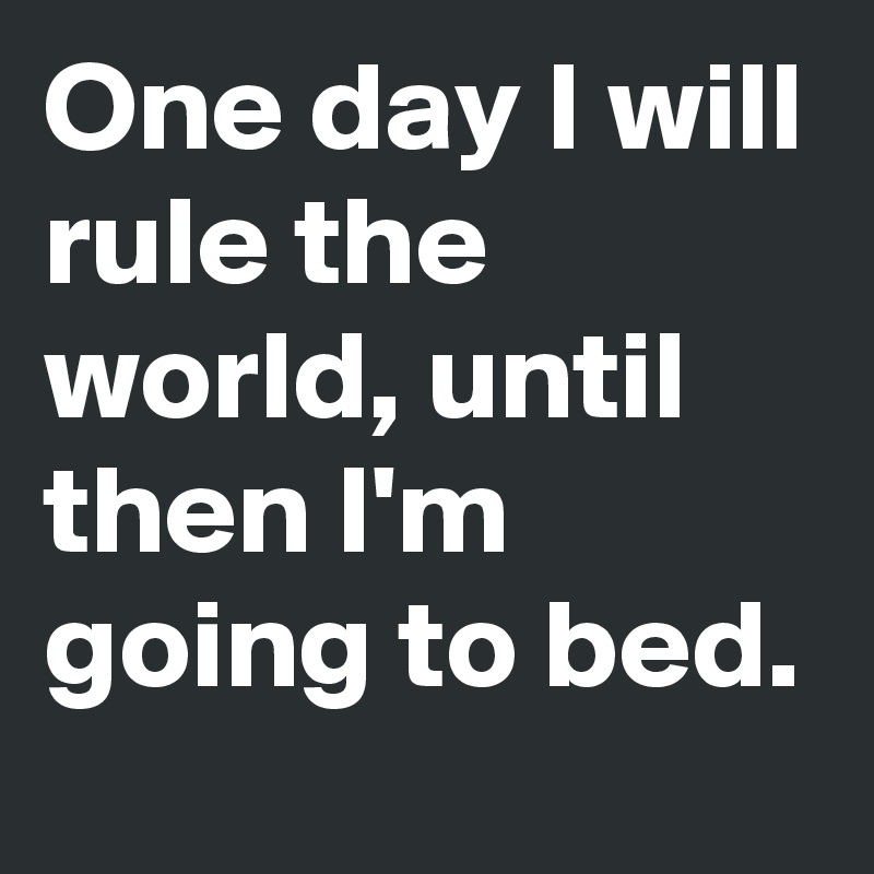 One day I will rule the world, until then I'm going to bed. 