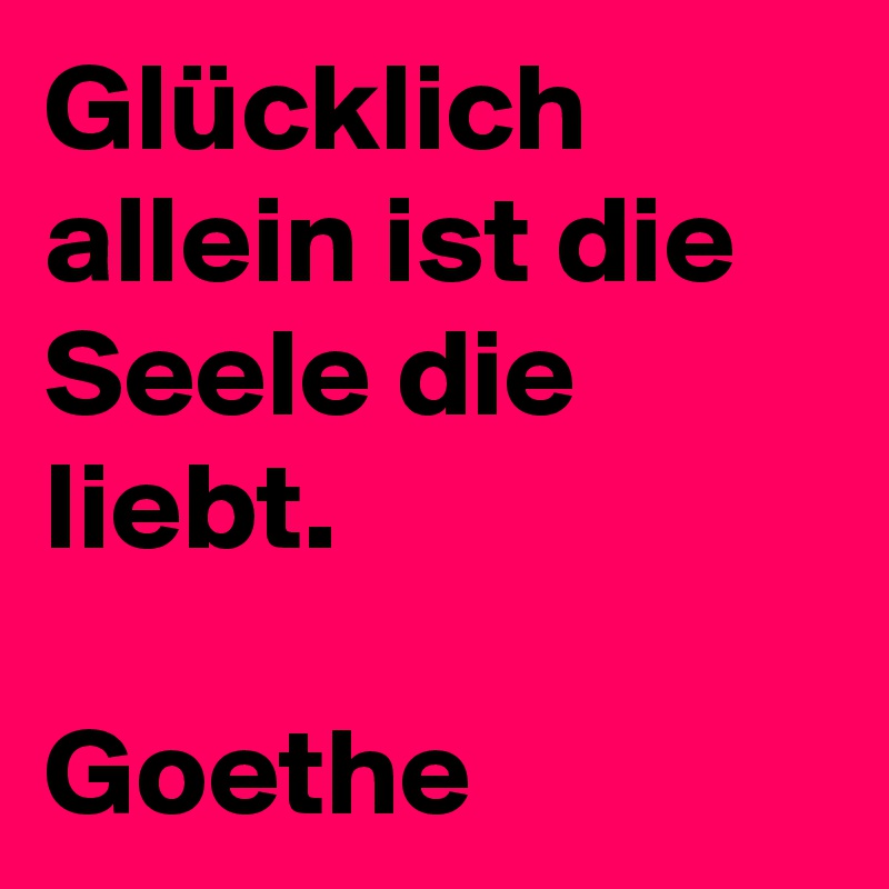 Glücklich allein ist die 
Seele die liebt.

Goethe 