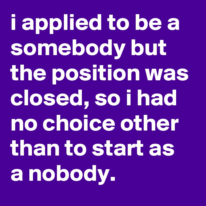 i applied to be a somebody but the position was closed, so i had no choice other than to start as a nobody.