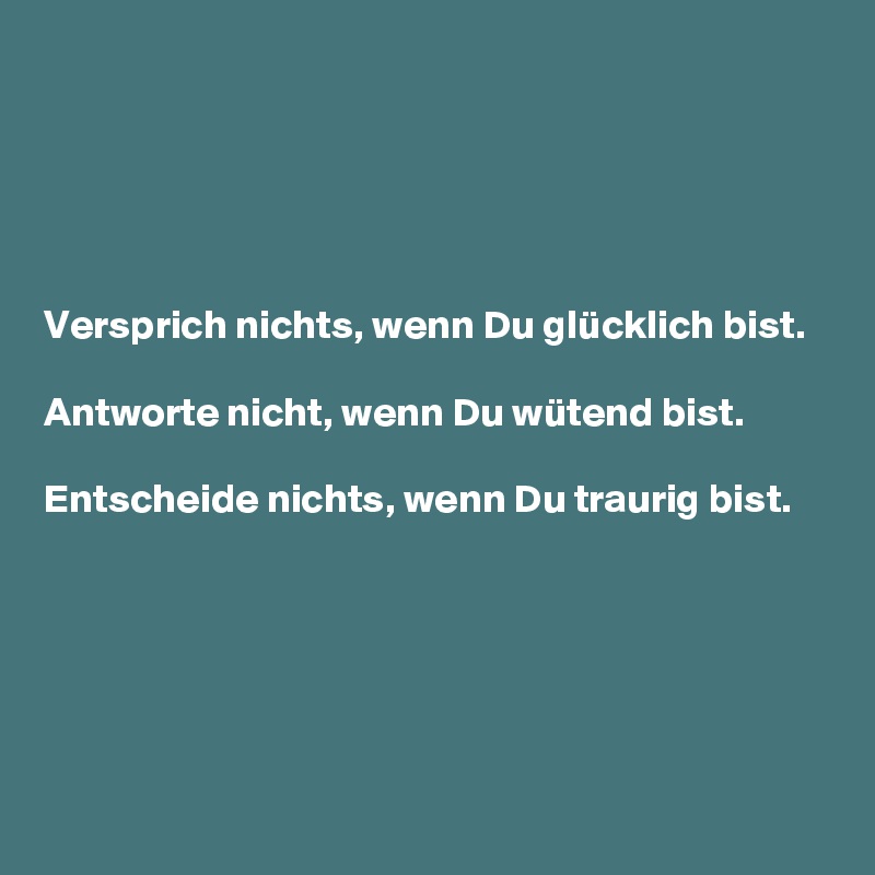 





Versprich nichts, wenn Du glücklich bist.

Antworte nicht, wenn Du wütend bist.

Entscheide nichts, wenn Du traurig bist.






                                                                                               