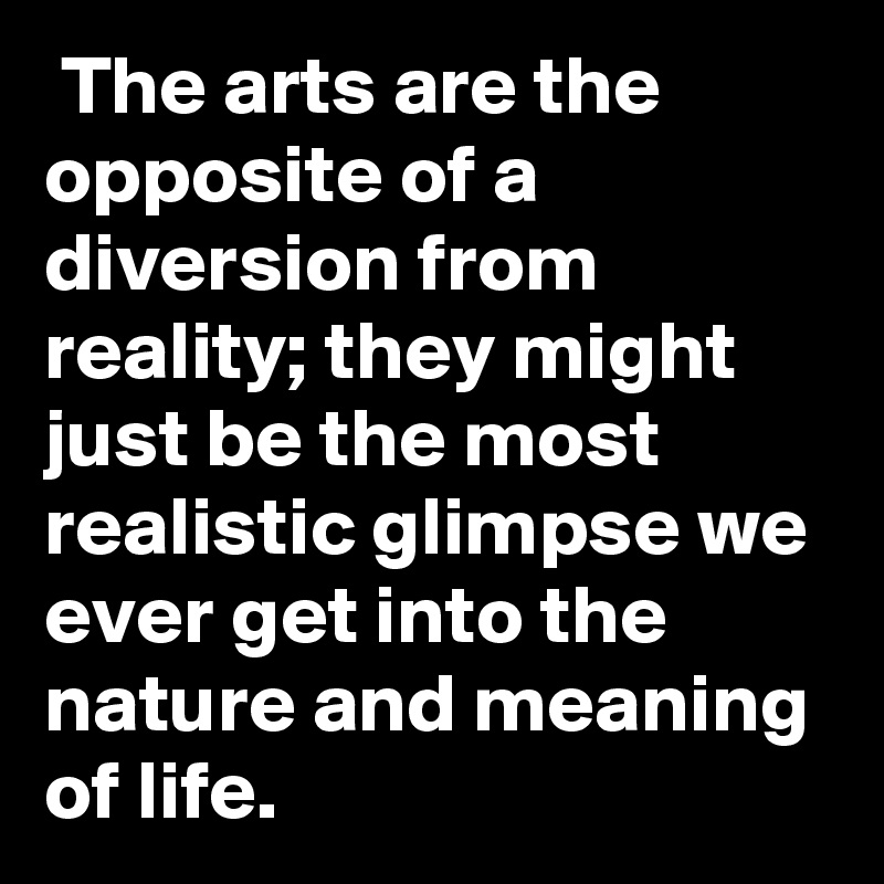  The arts are the opposite of a diversion from reality; they might just be the most realistic glimpse we ever get into the nature and meaning of life. 