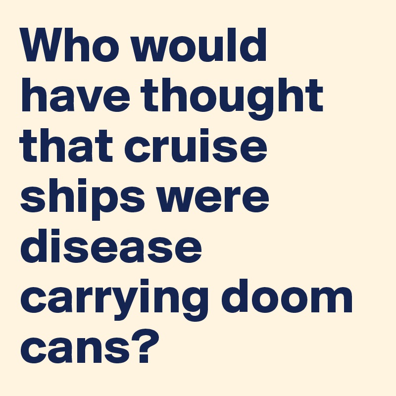 Who would have thought that cruise ships were disease carrying doom cans?