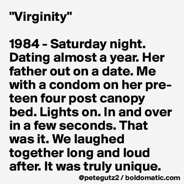"Virginity"

1984 - Saturday night. Dating almost a year. Her father out on a date. Me with a condom on her pre-teen four post canopy bed. Lights on. In and over in a few seconds. That was it. We laughed together long and loud after. It was truly unique.