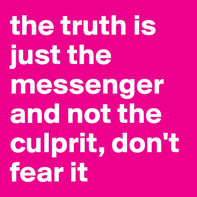 the truth is just the messenger and not the culprit, don't fear it