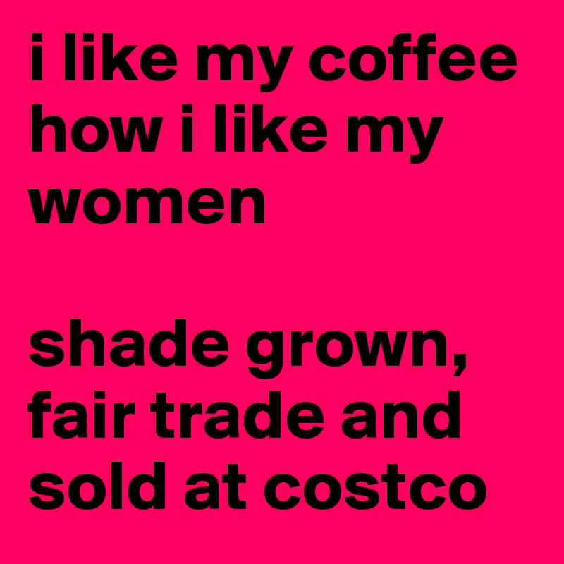 i like my coffee how i like my women

shade grown, fair trade and sold at costco