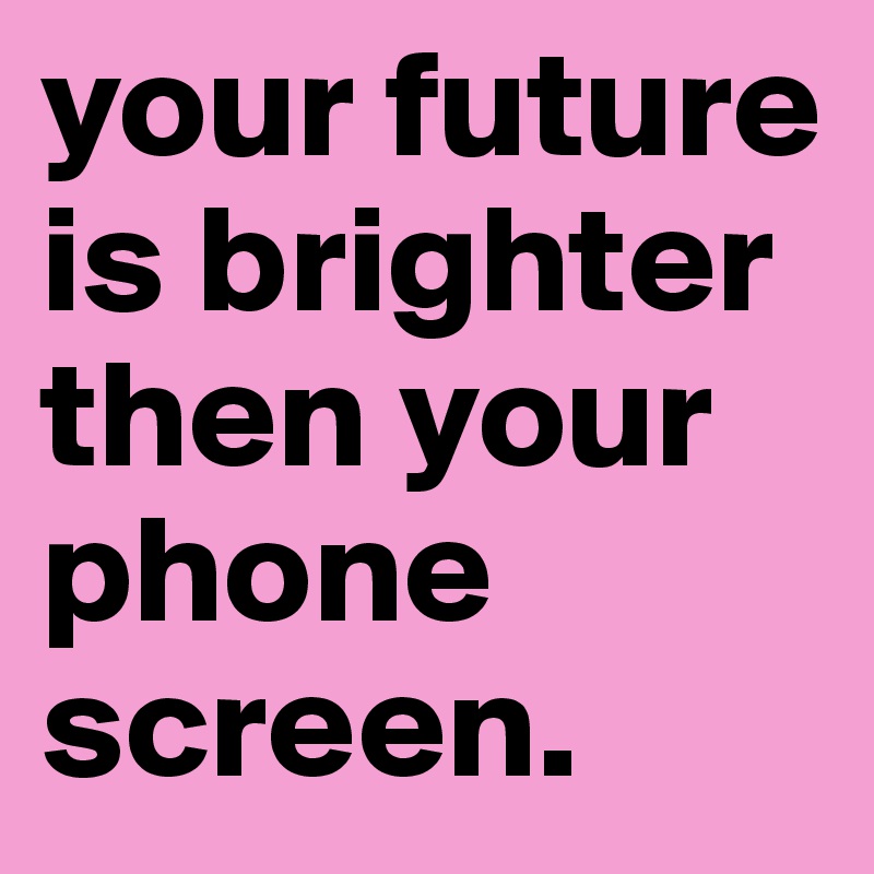 your future is brighter then your phone screen.