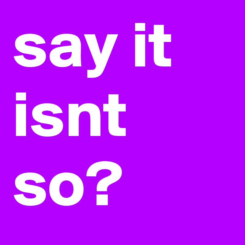 say it isnt so? 