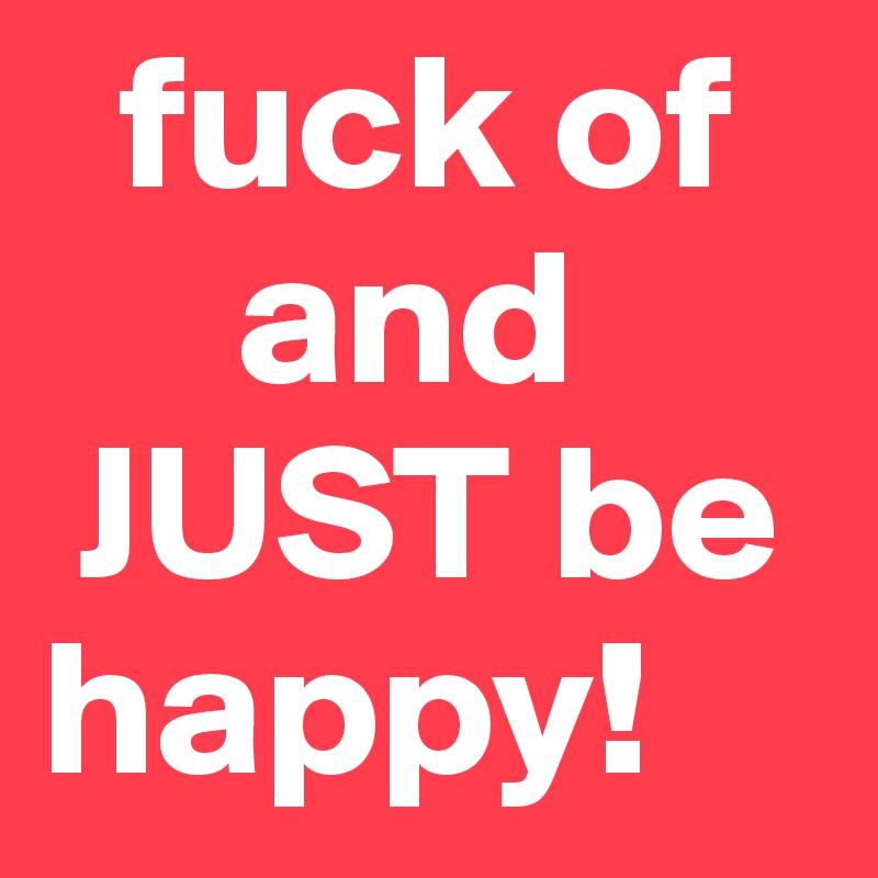   fuck of
     and 
 JUST be     happy!