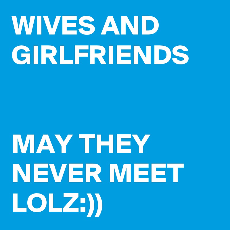 WIVES AND GIRLFRIENDS 


MAY THEY NEVER MEET 
LOLZ:))