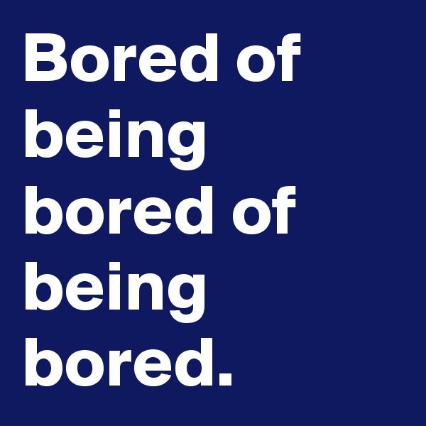 Bored of being bored of being bored.