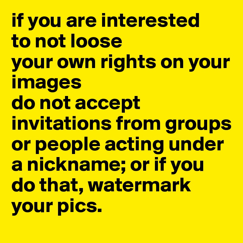 if you are interested 
to not loose
your own rights on your images
do not accept invitations from groups or people acting under a nickname; or if you do that, watermark your pics.