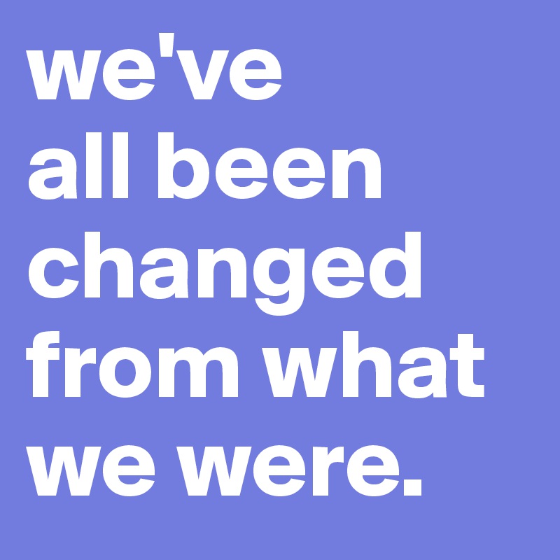 we've 
all been changed from what we were.