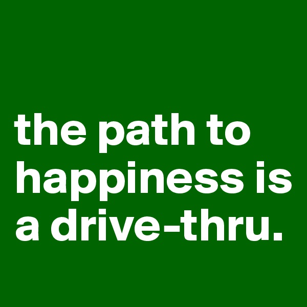 

the path to happiness is a drive-thru.