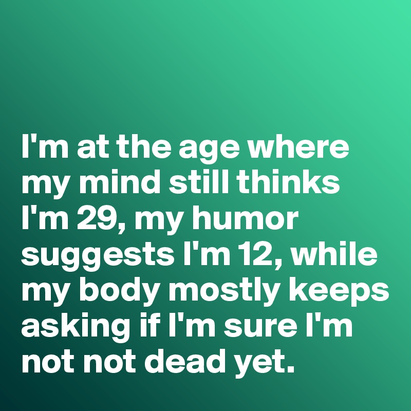 


I'm at the age where my mind still thinks I'm 29, my humor suggests I'm 12, while my body mostly keeps asking if I'm sure I'm not not dead yet. 