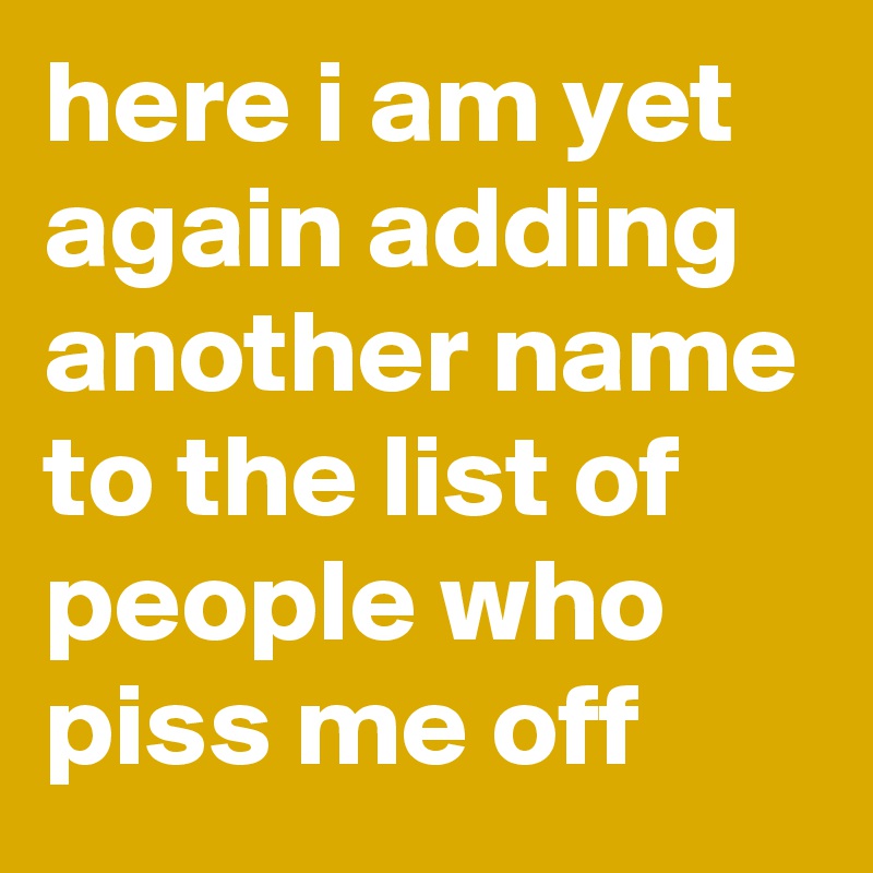 here i am yet again adding another name to the list of people who piss me off