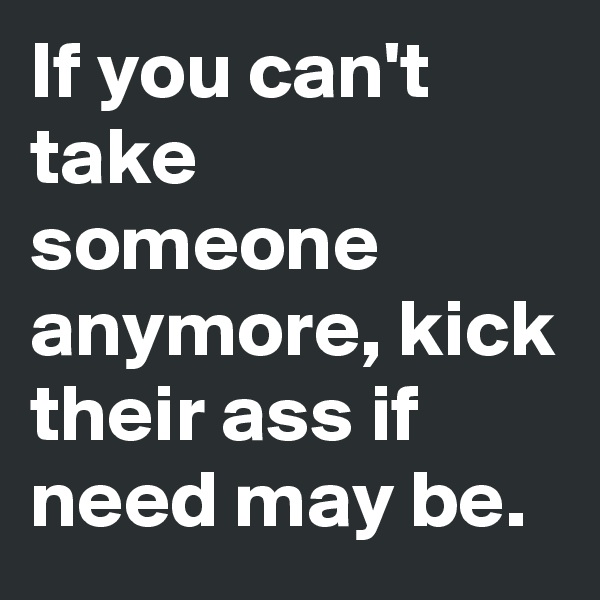 If you can't take someone anymore, kick their ass if need may be.