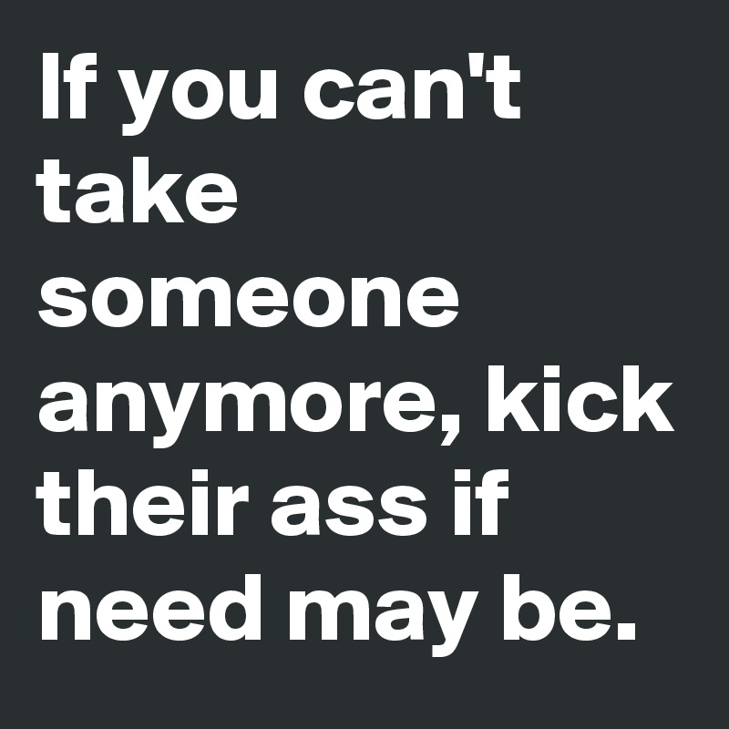 If you can't take someone anymore, kick their ass if need may be.