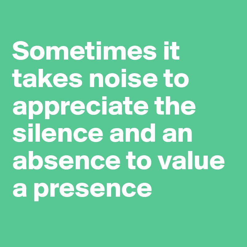 
Sometimes it takes noise to appreciate the silence and an absence to value a presence
