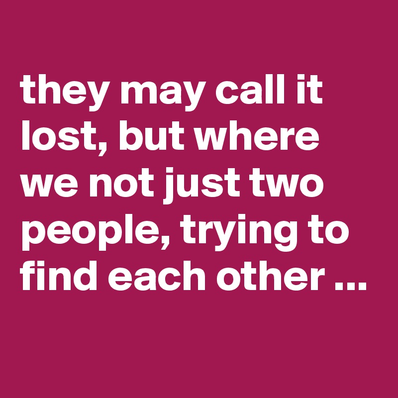 
they may call it lost, but where we not just two people, trying to find each other ...
