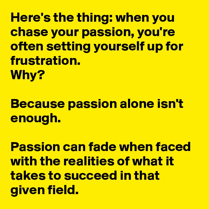 Here's the thing: when you chase your passion, you're often setting yourself up for frustration.
Why?

Because passion alone isn't enough.

Passion can fade when faced with the realities of what it takes to succeed in that given field.