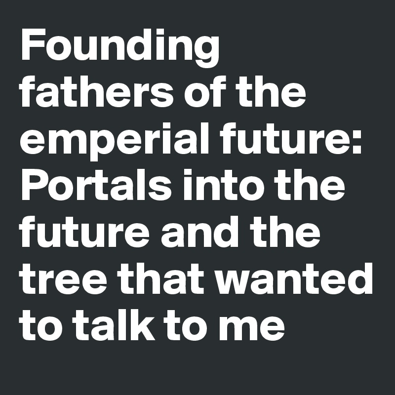 Founding fathers of the emperial future: Portals into the future and the tree that wanted to talk to me