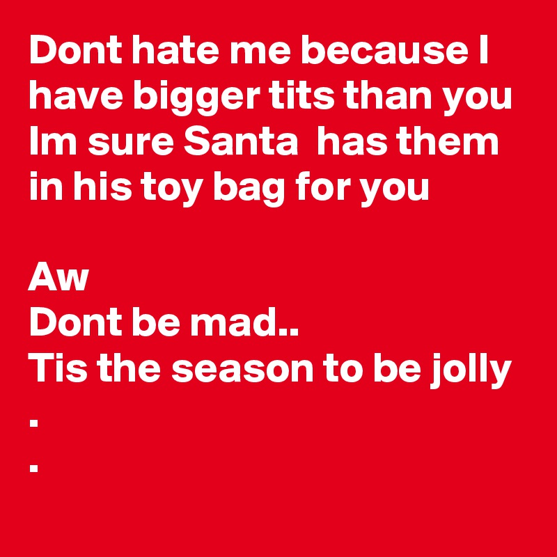 Dont hate me because I have bigger tits than you  
Im sure Santa  has them in his toy bag for you

Aw
Dont be mad..
Tis the season to be jolly .
.