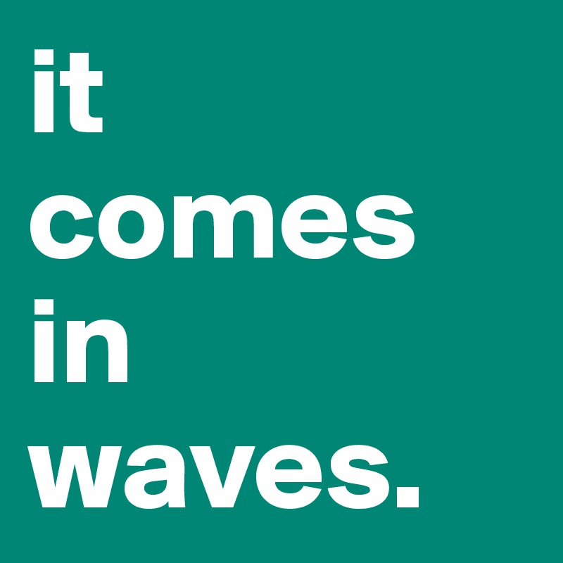 it 
comes in waves. 