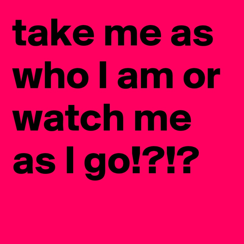 take me as who I am or watch me as I go!?!?
