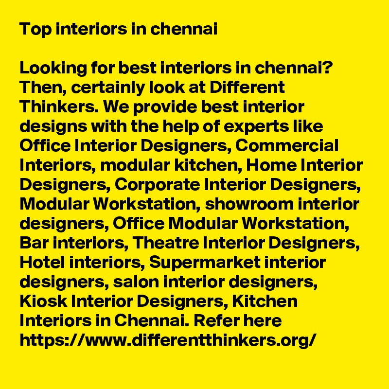 Top interiors in chennai

Looking for best interiors in chennai? Then, certainly look at Different Thinkers. We provide best interior designs with the help of experts like Office Interior Designers, Commercial Interiors, modular kitchen, Home Interior Designers, Corporate Interior Designers, Modular Workstation, showroom interior designers, Office Modular Workstation, Bar interiors, Theatre Interior Designers, Hotel interiors, Supermarket interior designers, salon interior designers, Kiosk Interior Designers, Kitchen Interiors in Chennai. Refer here https://www.differentthinkers.org/