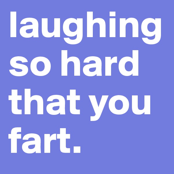 laughingso hard that you fart.