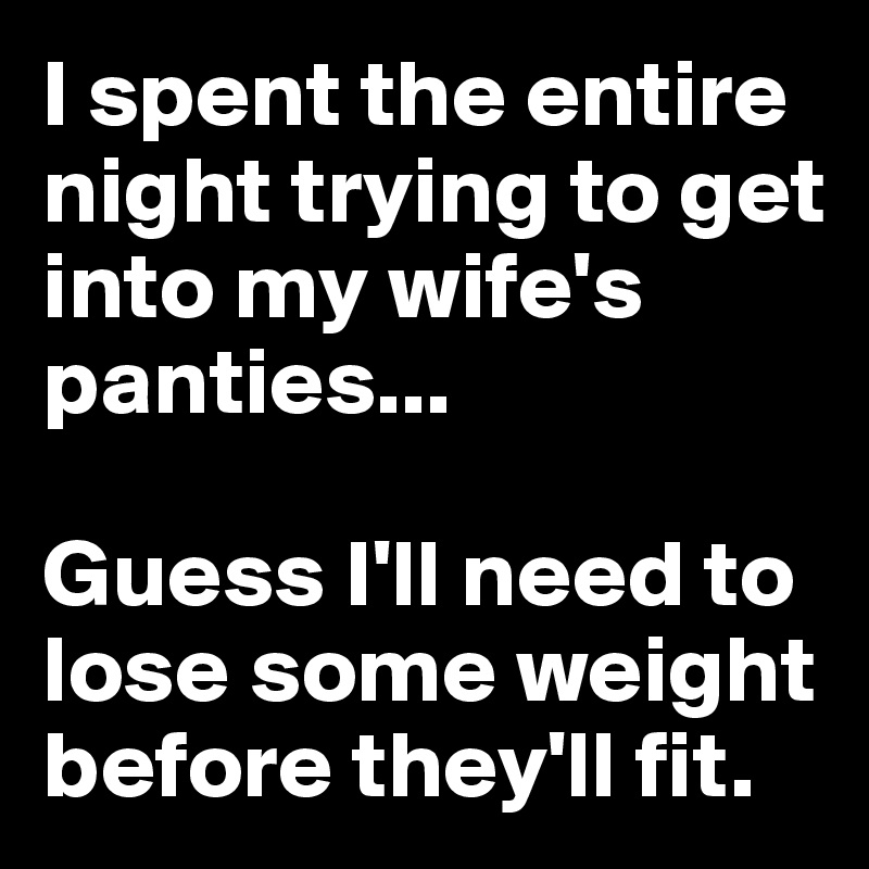 I spent the entire night trying to get into my wife's panties...  

Guess I'll need to lose some weight before they'll fit.