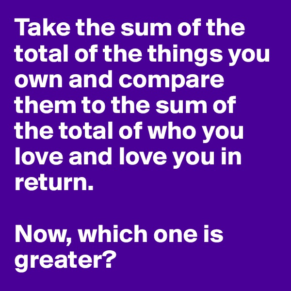 Take the sum of the total of the things you own and compare them to the sum of the total of who you love and love you in return.

Now, which one is greater?