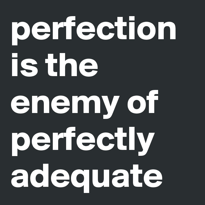 perfection is the enemy of perfectly adequate