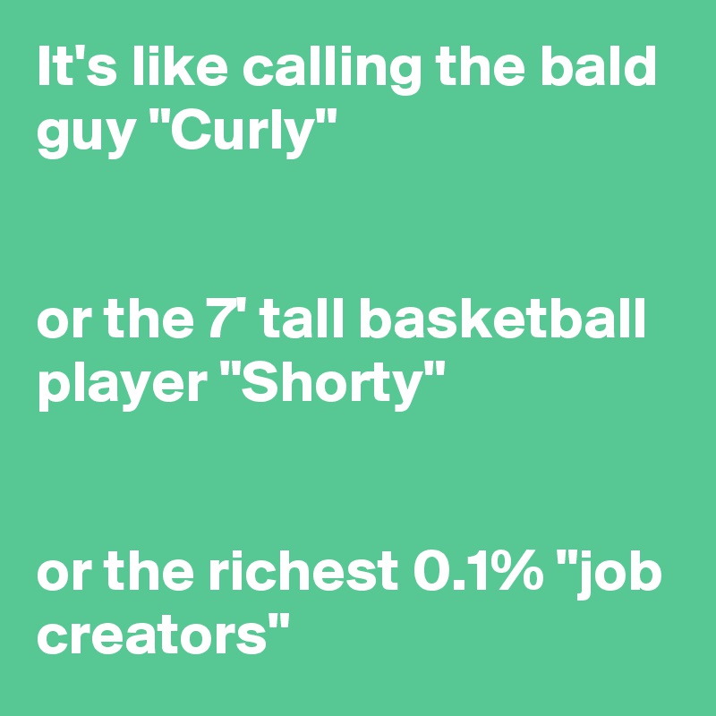 It's like calling the bald guy "Curly"


or the 7' tall basketball player "Shorty"


or the richest 0.1% "job creators"