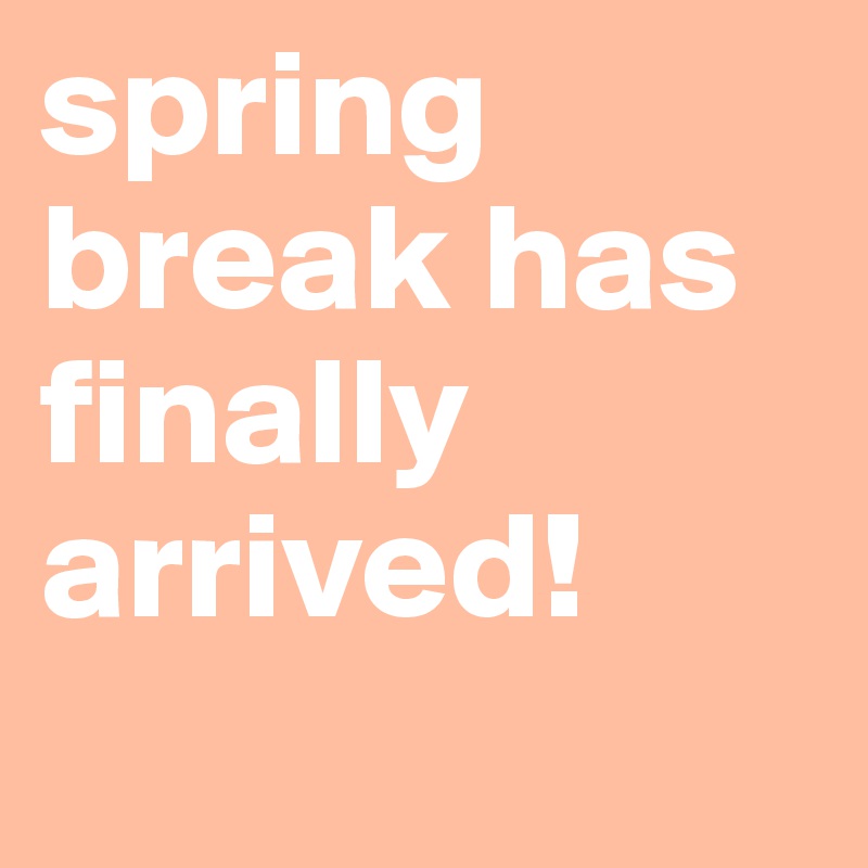 spring break has finally arrived!
