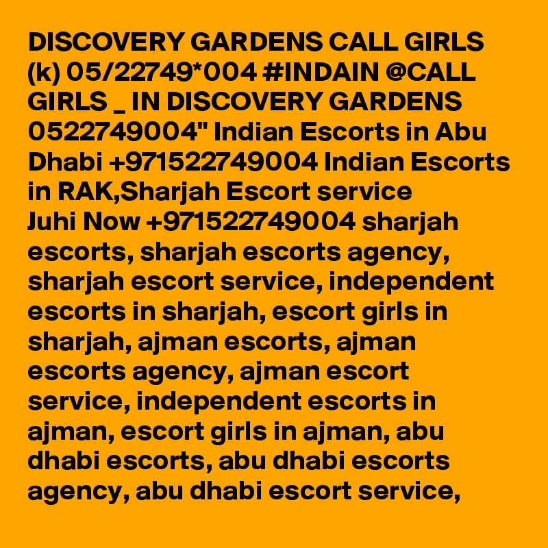 DISCOVERY GARDENS CALL GIRLS (k) 05/22749*004 #INDAIN @CALL GIRLS _ IN DISCOVERY GARDENS 0522749004" Indian Escorts in Abu Dhabi +971522749004 Indian Escorts in RAK,Sharjah Escort service
Juhi Now +971522749004 sharjah escorts, sharjah escorts agency, sharjah escort service, independent escorts in sharjah, escort girls in sharjah, ajman escorts, ajman escorts agency, ajman escort service, independent escorts in ajman, escort girls in ajman, abu dhabi escorts, abu dhabi escorts agency, abu dhabi escort service, 