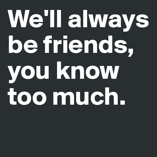 We'll always be friends, you know too much.
