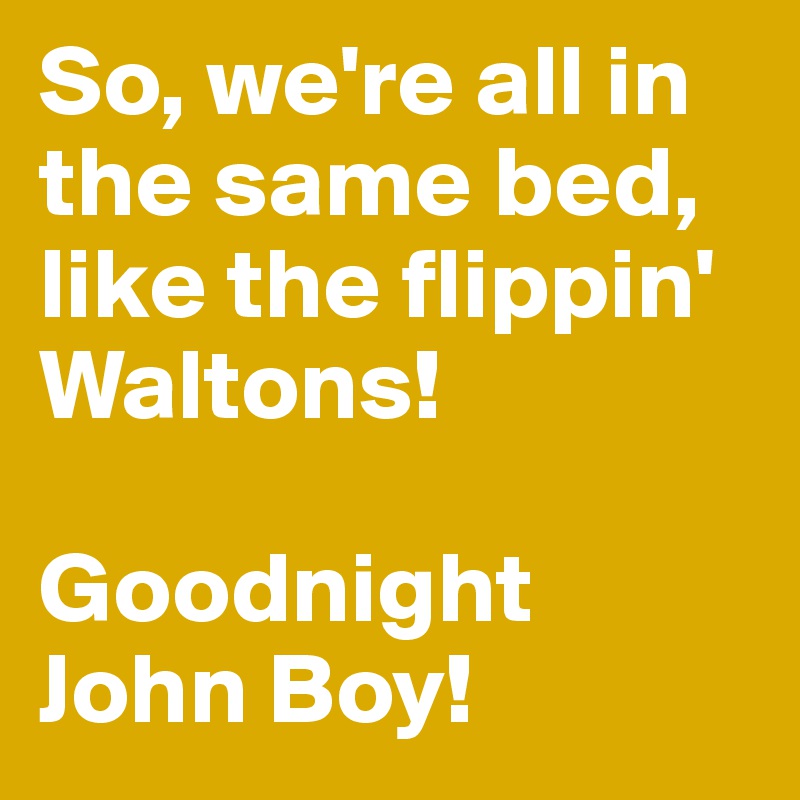 So, we're all in the same bed, like the flippin' Waltons! 

Goodnight John Boy! 