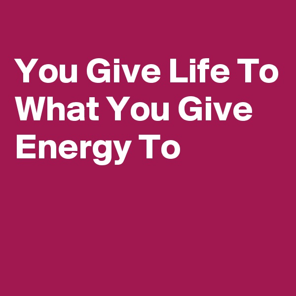 
You Give Life To
What You Give
Energy To


