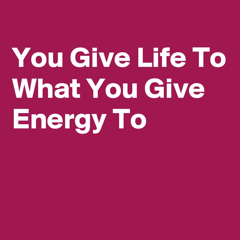 
You Give Life To
What You Give
Energy To



