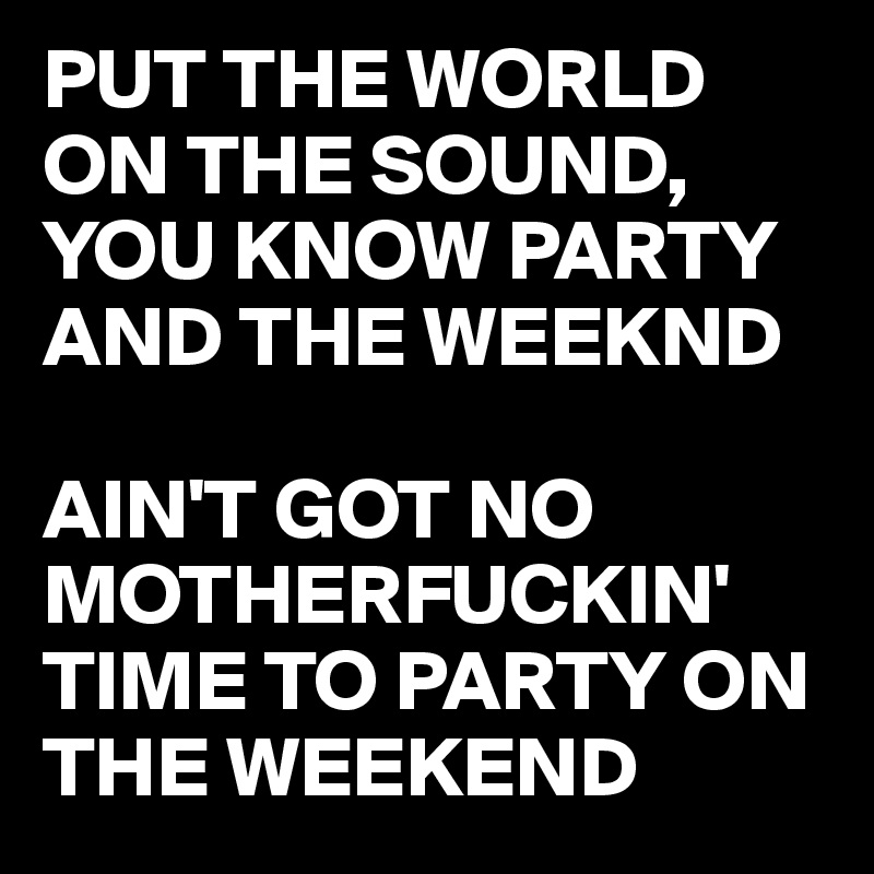 PUT THE WORLD ON THE SOUND, YOU KNOW PARTY AND THE WEEKND

AIN'T GOT NO MOTHERFUCKIN' TIME TO PARTY ON THE WEEKEND
