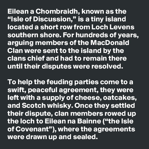 Eilean a Chombraidh, known as the “Isle of Discussion,” is a tiny island located a short row from Loch Levens southern shore. For hundreds of years, arguing members of the MacDonald Clan were sent to the island by the clans chief and had to remain there until their disputes were resolved.

To help the feuding parties come to a swift, peaceful agreement, they were left with a supply of cheese, oatcakes, and Scotch whisky. Once they settled their dispute, clan members rowed up the loch to Eilean na Bainne (“the Isle of Covenant”), where the agreements were drawn up and sealed.