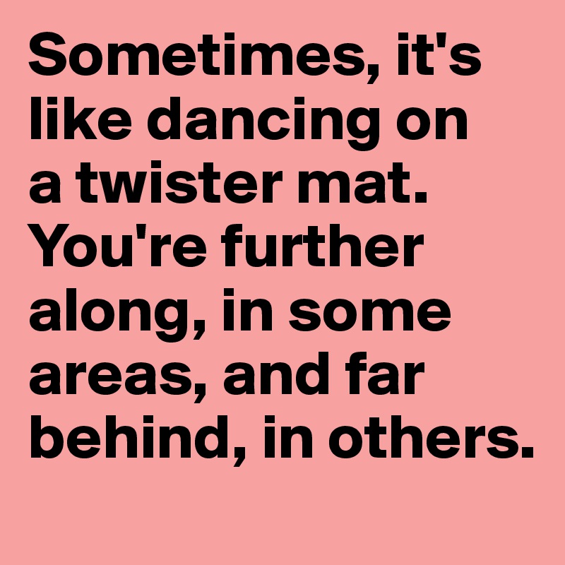 Sometimes, it's like dancing on 
a twister mat. You're further along, in some areas, and far behind, in others.